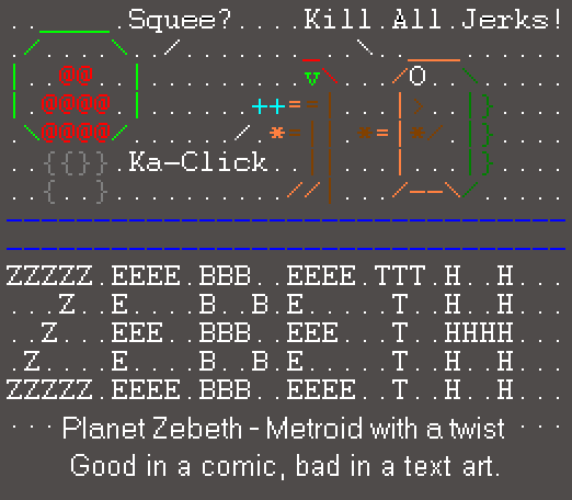An ascii Metroid going 'Squee?', and an ascii Samus and Kraid threatening to kill it, saying to 'kill all jerks'. Beneath Zebeth is spelled out in large ascii lettering made out of their own letters, and beneath that 'Planet Zebeth - Metroid with a twist. Good in a comic, bad in text art'. The ascii art is... quite awful, in that glorious kind of way lol